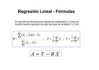 En resumen las fórmulas para calcular los coeficientes A y B de una
función lineal de regresión con sólo dos tipos de variables X y Y son:
Regresión LinealRegresión Lineal -- FórmulasFórmulas
∑ −−
N
YYXX ))((
XBYA −=
∑ ∑
∑
∑
= =
=
=
==
−
−−
=
N
i
N
i
iiN
i
i
i
ii
Y
N
YX
N
X
XX
YYXX
B
1 1
1
2
1 1
;
1
;
)(
))((
 