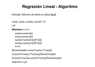 Regresión LinealRegresión Lineal -- AlgoritmoAlgoritmo
Entrada: Número de datos n, datos (x,y)
sumx, sumy, sumxy, sumx2 = 0
i=0
Mientras i<=n-1
sumx=sumx+x(i)sumx=sumx+x(i)
sumy=sumy+y(i)
sumx2=sumx2+(x(i)*x(i))
sumxy=sumxy+(x(i)*y(i))
i=i+1
Denominador=sumx*sumy-n*sumx2
a=(sumx*sumy-n*sumxy)/Denominador
b=(sumx*sumxy-sumx2*sumy)/Denominador
Imprimir a y b
 