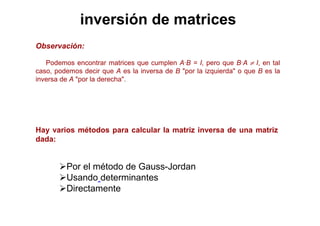 inversión de matrices
Observación:
Podemos encontrar matrices que cumplen A·B = I, pero que B·A ≠ I, en tal
caso, podemos decir que A es la inversa de B "por la izquierda" o que B es la
inversa de A "por la derecha".
Por el método de Gauss-Jordan
Usando determinantes
Directamente
Hay varios métodos para calcular la matriz inversa de una matriz
dada:
 
