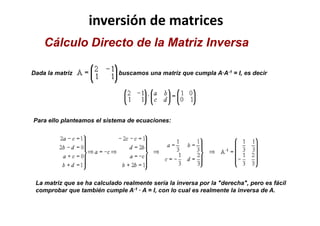 inversión de matrices
Dada la matriz buscamos una matriz que cumpla A·A-1 = I, es decir
Cálculo Directo de la Matriz Inversa
La matriz que se ha calculado realmente sería la inversa por la "derecha", pero es fácil
comprobar que también cumple A-1 · A = I, con lo cual es realmente la inversa de A.
Para ello planteamos el sistema de ecuaciones:
 