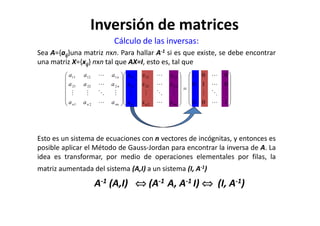 Cálculo de las inversas:
Sea A={aij}una matriz nxn. Para hallar A-1 si es que existe, se debe encontrar
una matriz X={xij} nxn tal que AX=I, esto es, tal que














=




























100
010
001
21
22221
11211
21
22221
11211
⋯
⋮⋱⋮⋮
⋯
⋯
⋯
⋮⋱⋮⋮
⋯
⋯
⋯
⋮⋱⋮⋮
⋯
⋯
nnnn
n
n
nnnn
n
n
xxx
xxx
xxx
aaa
aaa
aaa
Inversión de matrices
Esto es un sistema de ecuaciones con n vectores de incógnitas, y entonces es
posible aplicar el Método de Gauss-Jordan para encontrar la inversa de A. La
idea es transformar, por medio de operaciones elementales por filas, la
matriz aumentada del sistema (A,I) a un sistema (I, A-1)
A-1 (A,I) ⇔⇔⇔⇔ (A-1 A, A-1 I) ⇔⇔⇔⇔ (I, A-1)
 