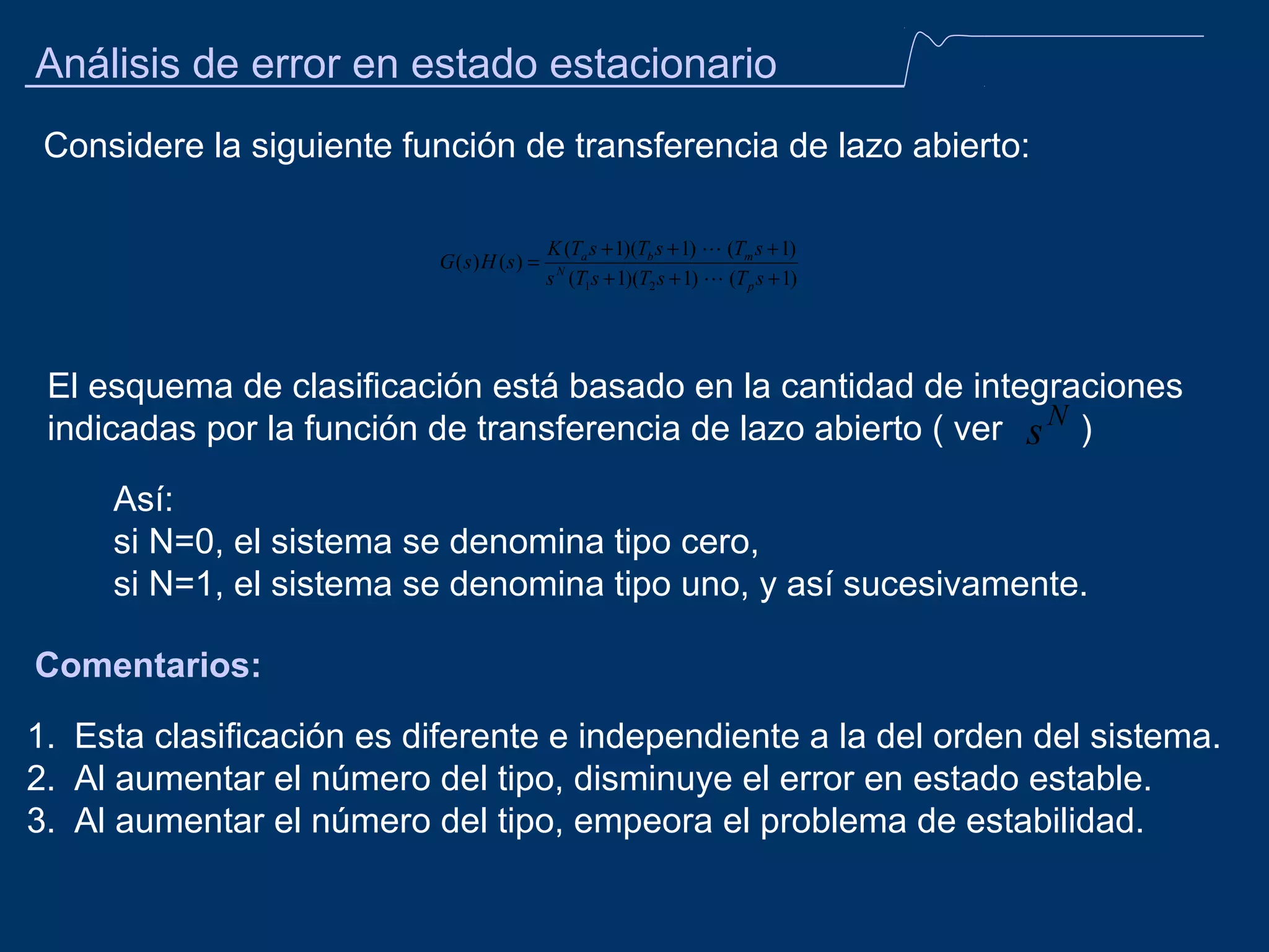 Análisis de error en estado estacionario
Considere la siguiente función de transferencia de lazo abierto:
G (s) H (s) =

K (Ta s + 1)(Tb s + 1)  (Tm s + 1)
s N (T1s + 1)(T2 s + 1)  (T p s + 1)

El esquema de clasificación está basado en la cantidad de integraciones
indicadas por la función de transferencia de lazo abierto ( ver s N )
Así:
si N=0, el sistema se denomina tipo cero,
si N=1, el sistema se denomina tipo uno, y así sucesivamente.
Comentarios:
1. Esta clasificación es diferente e independiente a la del orden del sistema.
2. Al aumentar el número del tipo, disminuye el error en estado estable.
3. Al aumentar el número del tipo, empeora el problema de estabilidad.

 