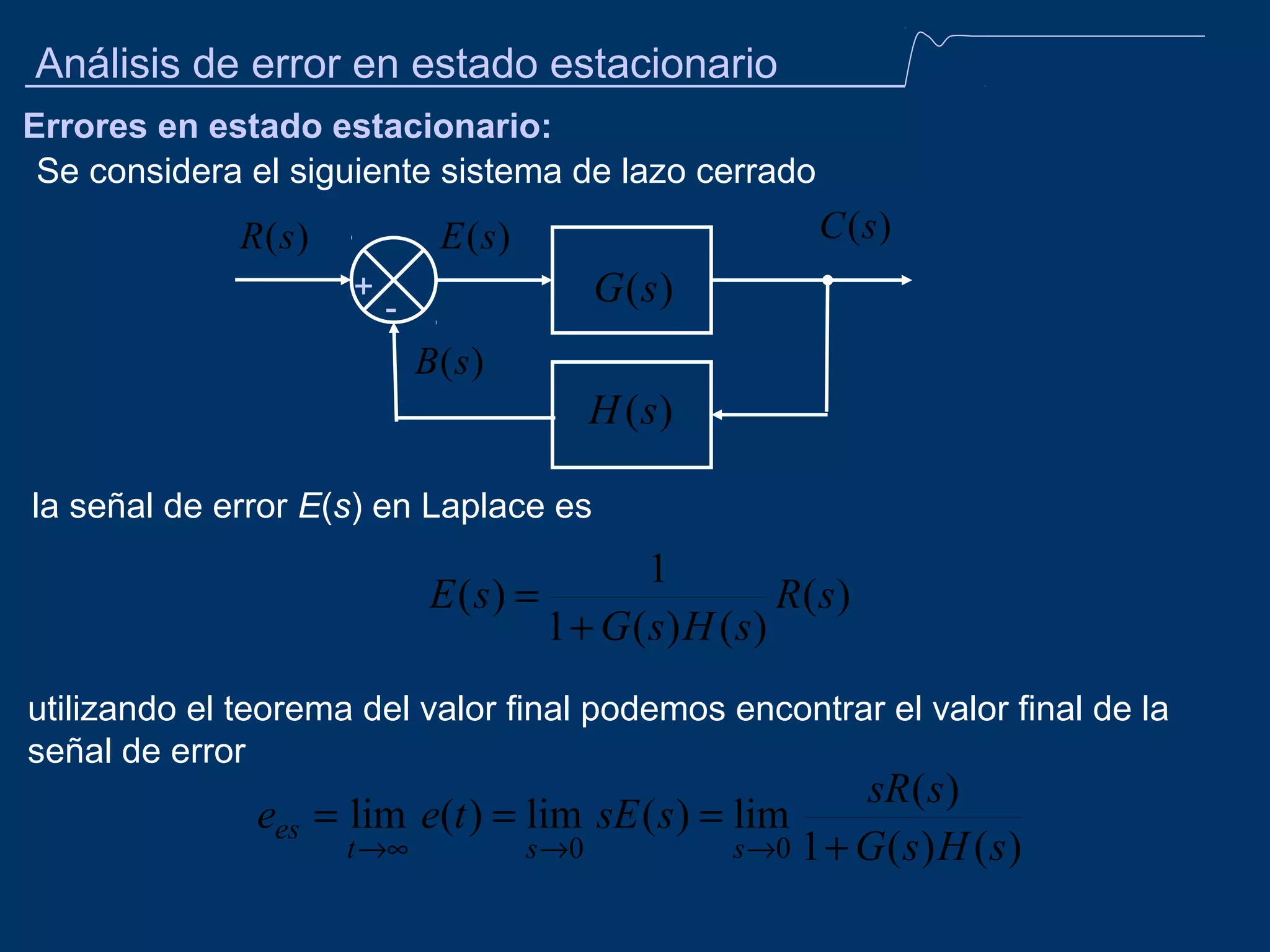 Análisis de error en estado estacionario
Errores en estado estacionario:
Se considera el siguiente sistema de lazo cerrado

R (s )

C (s )

E (s )
+

G (s )

-

B (s )

H (s )
la señal de error E(s) en Laplace es

1
E ( s) =
R( s)
1 + G ( s) H ( s)
utilizando el teorema del valor final podemos encontrar el valor final de la
señal de error

sR ( s )
ees = lim e(t ) = lim sE ( s ) = lim
t →∞
s →0
s →0 1 + G ( s ) H ( s )

 