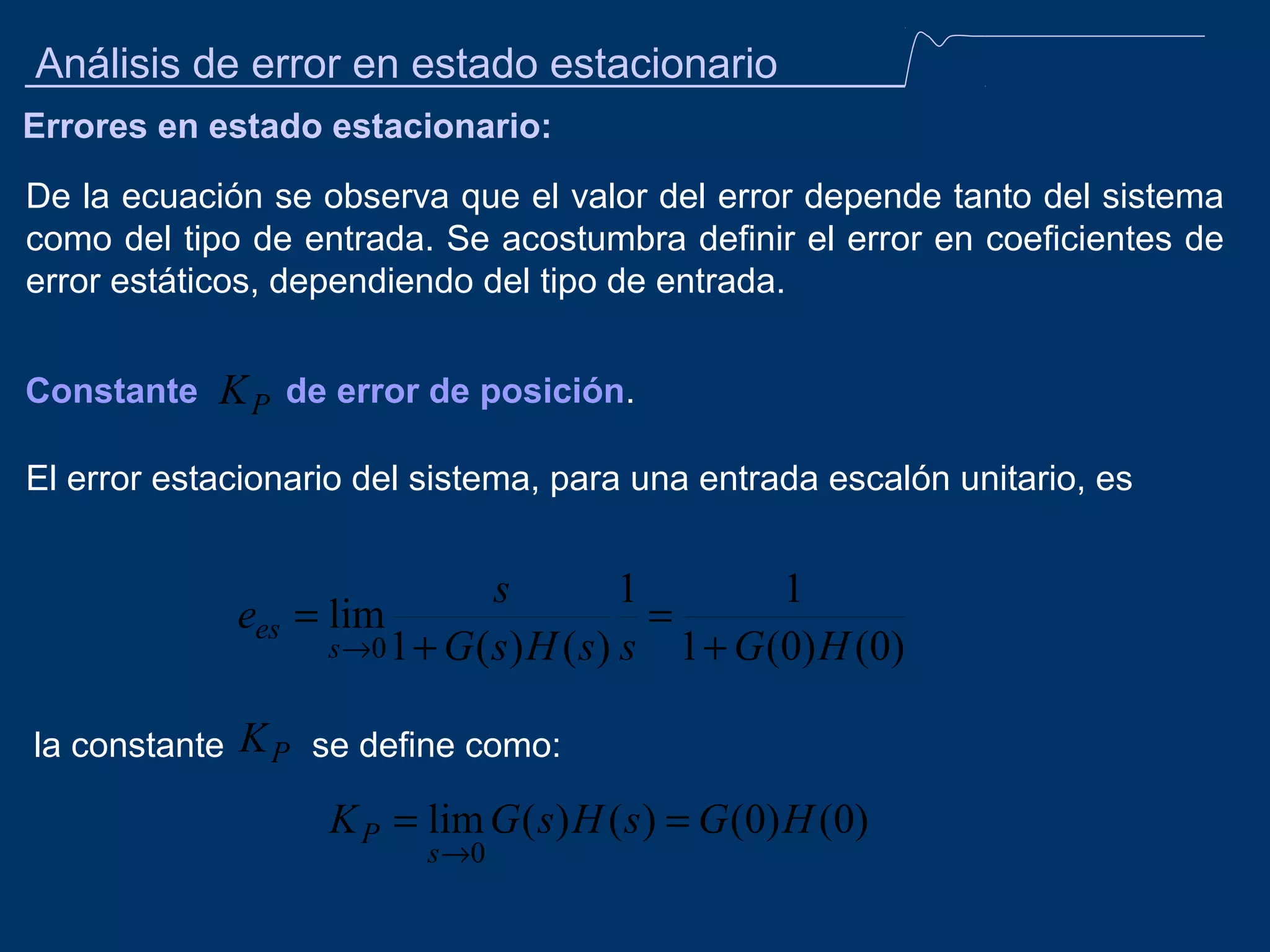 Análisis de error en estado estacionario
Errores en estado estacionario:
De la ecuación se observa que el valor del error depende tanto del sistema
como del tipo de entrada. Se acostumbra definir el error en coeficientes de
error estáticos, dependiendo del tipo de entrada.
Constante

K P de error de posición.

El error estacionario del sistema, para una entrada escalón unitario, es

s
1
1
ees = lim
=
s →0 1 + G ( s ) H ( s ) s 1 + G (0) H (0)
la constante

K P se define como:
K P = lim G ( s ) H ( s ) = G (0) H (0)
s →0

 