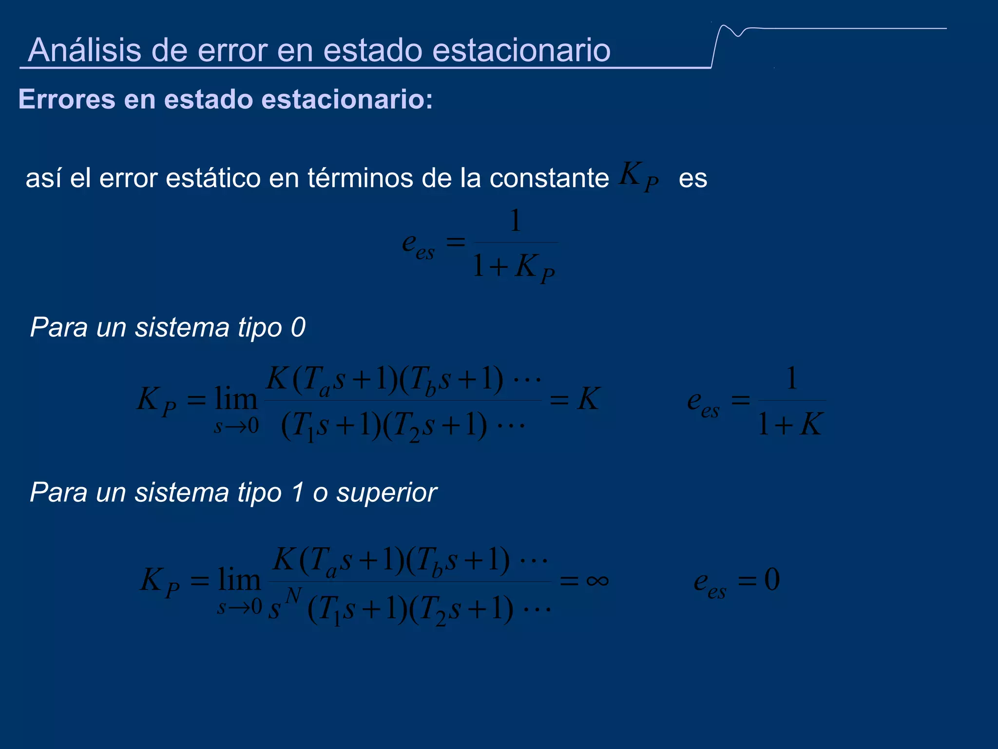 Análisis de error en estado estacionario
Errores en estado estacionario:
así el error estático en términos de la constante

K P es

1
ees =
1+ KP
Para un sistema tipo 0

K (Ta s + 1)(Tb s + 1) 
=K
s →0 (T1s + 1)(T2 s + 1) 

K P = lim

ees =

1
1+ K

Para un sistema tipo 1 o superior

K (Ta s + 1)(Tb s + 1) 
K P = lim N
=∞
s →0 s (T s + 1)(T s + 1) 
1
2

ees = 0

 
