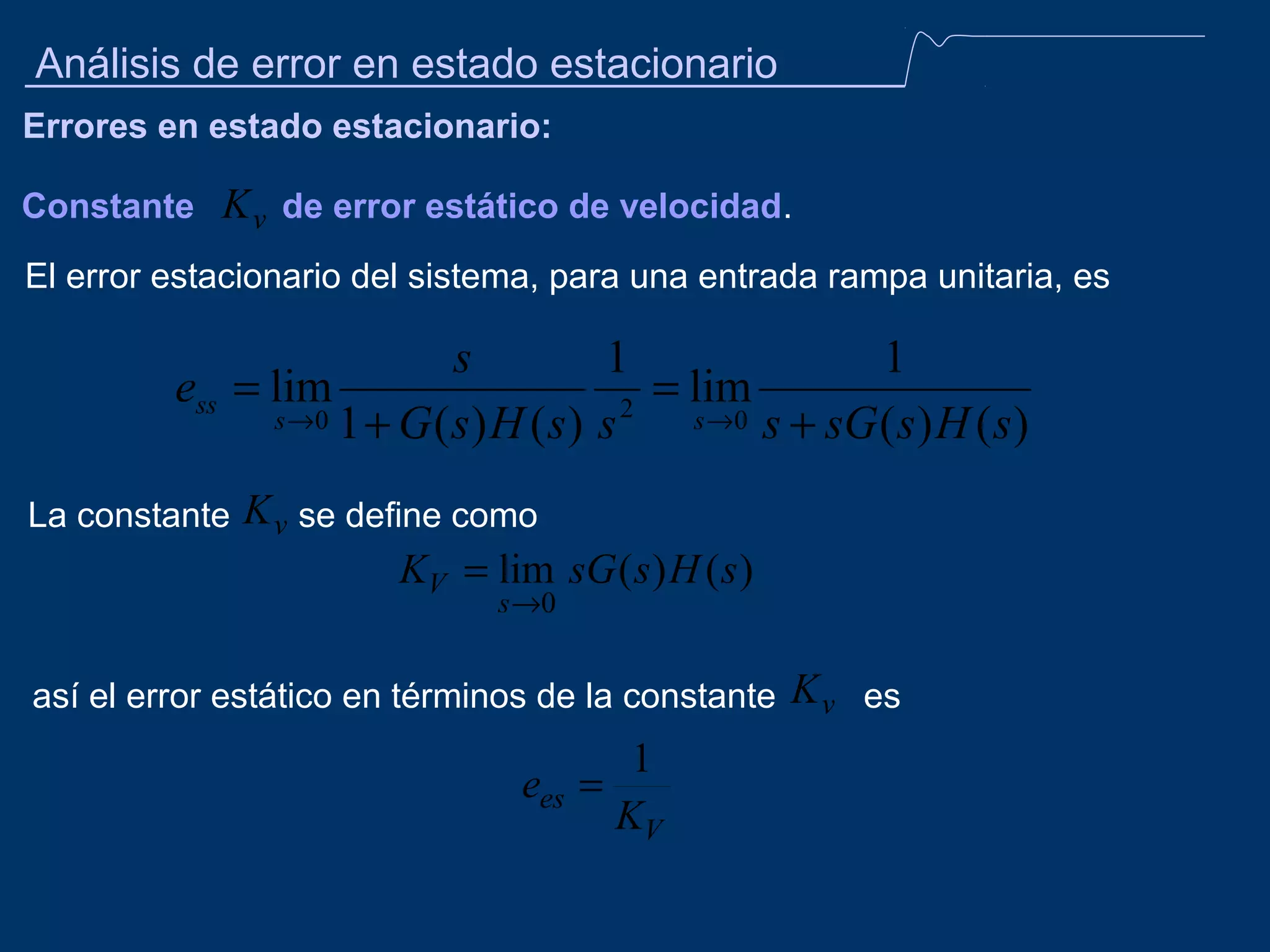 Análisis de error en estado estacionario
Errores en estado estacionario:
Constante

K v de error estático de velocidad.

El error estacionario del sistema, para una entrada rampa unitaria, es

s
1
1
ess = lim
= lim
2
s →0 1 + G ( s ) H ( s ) s
s →0 s + sG ( s ) H ( s )
La constante

K v se define como
KV = lim sG ( s ) H ( s )
s →0

así el error estático en términos de la constante

1
ees =
KV

K v es

 