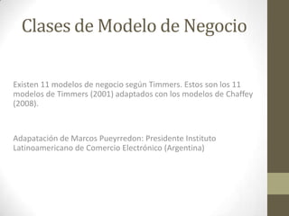Clases de Modelo de Negocio

Existen 11 modelos de negocio según Timmers. Estos son los 11
modelos de Timmers (2001) adaptados con los modelos de Chaffey
(2008).


Adapatación de Marcos Pueyrredon: Presidente Instituto
Latinoamericano de Comercio Electrónico (Argentina)
 