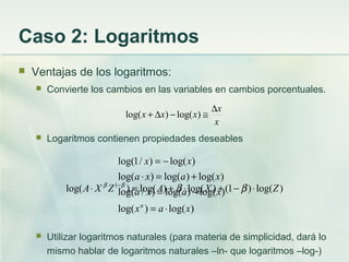 Caso 2: Logaritmos
 Ventajas de los logaritmos:
 Convierte los cambios en las variables en cambios porcentuales.
 Logaritmos contienen propiedades deseables
 Utilizar logaritmos naturales (para materia de simplicidad, dará lo
mismo hablar de logaritmos naturales –ln- que logaritmos –log-)
x
x
xxx
∆
≅−∆+ )log()log(
)log()log(
)log()log()/log(
)log()log()log(
)log()/1log(
xax
xaxa
xaxa
xx
a
⋅=
−=
+=⋅
−=
)log()1()log()log()log( 1
ZXAZXA ⋅−+⋅+=⋅ −
ββββ
 