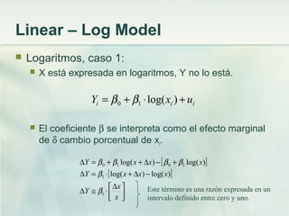 Linear – Log Model
 Logaritmos, caso 1:
 X está expresada en logaritmos, Y no lo está.
 El coeficiente β se interpreta como el efecto marginal
de δ cambio porcentual de xi.
iii uxY +⋅+= )log(10 ββ
[ ]
[ ]



∆
⋅≅∆
−∆+⋅=∆
+−∆++=∆
x
x
Y
xxxY
xxxY
1
1
1010
)log()log(
)log()log(
β
β
ββββ
Este término es una razón expresada en un
intervalo definido entre cero y uno.
 