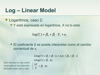 Log – Linear Model
 Logaritmos, caso 2:
 Y está expresada en logaritmos, X no lo está.
 El coeficiente β se puede interpretar como el cambio
porcentual de xi.
iii uXY +⋅+= 10)log( ββ
Este término es una razón
expresada en un intervalo
definido entre cero y uno.
[ ]
x
Y
Y
xY
xxxY
∆⋅=
∆
∆⋅=∆
⋅+−∆+⋅+=∆
1
1
1010
)log(
)()log(
β
β
ββββ
 