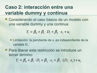 Caso 2: interacción entre una
variable dummy y continua
 Considerando el caso básico de un modelo con
una variable dummy y una continua
 Limitación: la pendiente de x1 es independiente de la
variable D1.
 Para liberar esta restricción se introduce un
tercer término:
ii uxDY +⋅+⋅+= 12110 βββ
ii uxDxDY +⋅⋅+⋅+⋅+= )( 11312110 ββββ
 