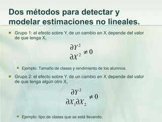 Dos métodos para detectar y
modelar estimaciones no lineales.
 Grupo 1: el efecto sobre Yi de un cambio en Xi depende del valor
de que tenga Xi.
 Ejemplo: Tamaño de clases y rendimiento de los alumnos.
 Grupo 2: el efecto sobre Yi de un cambio en Xi depende del valor
de que tenga algún otro Xi.
 Ejemplo: tipo de clases que se está llevando.
02
2
≠
∂
∂
X
Y
0
21
2
≠
∂∂
∂
XX
Y
 