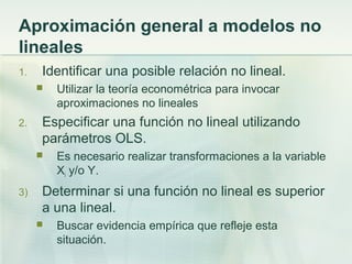 Aproximación general a modelos no
lineales
1. Identificar una posible relación no lineal.
 Utilizar la teoría econométrica para invocar
aproximaciones no lineales
2. Especificar una función no lineal utilizando
parámetros OLS.
 Es necesario realizar transformaciones a la variable
Xi y/o Y.
3) Determinar si una función no lineal es superior
a una lineal.
 Buscar evidencia empírica que refleje esta
situación.
 