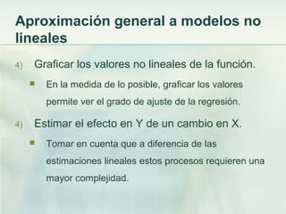 Aproximación general a modelos no
lineales
4) Graficar los valores no lineales de la función.
 En la medida de lo posible, graficar los valores
permite ver el grado de ajuste de la regresión.
4) Estimar el efecto en Y de un cambio en X.
 Tomar en cuenta que a diferencia de las
estimaciones lineales estos procesos requieren una
mayor complejidad.
 