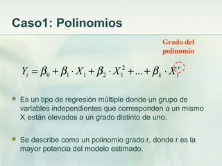 Caso1: Polinomios
 Es un tipo de regresión múltiple donde un grupo de
variables independientes que corresponden a un mismo
Xi están elevados a un grado distinto de uno.
 Se describe como un polinomio grado r, donde r es la
mayor potencia del modelo estimado.
r
ki XXXY 1
2
12110 ... ⋅++⋅+⋅+= ββββ
Grado del
polinomio
 