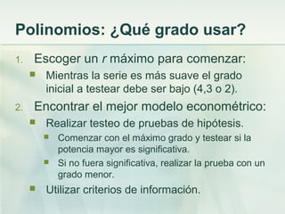 Polinomios: ¿Qué grado usar?
1. Escoger un r máximo para comenzar:
 Mientras la serie es más suave el grado
inicial a testear debe ser bajo (4,3 o 2).
2. Encontrar el mejor modelo econométrico:
 Realizar testeo de pruebas de hipótesis.
 Comenzar con el máximo grado y testear si la
potencia mayor es significativa.
 Si no fuera significativa, realizar la prueba con un
grado menor.
 Utilizar criterios de información.
 