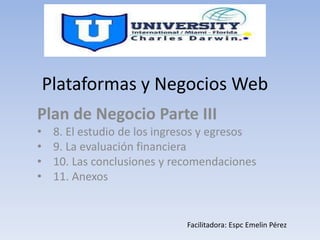 Plataformas y Negocios Web
Plan de Negocio Parte III
• 8. El estudio de los ingresos y egresos
• 9. La evaluación financiera
• 10. Las conclusiones y recomendaciones
• 11. Anexos
• 1
Facilitadora: Espc Emelin Pérez
 