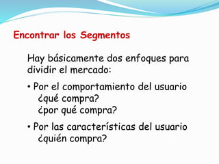 Hay básicamente dos enfoques para
dividir el mercado:
• Por el comportamiento del usuario
¿qué compra?
¿por qué compra?
• Por las características del usuario
¿quién compra?
Encontrar los Segmentos
 