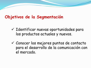 Identificar nuevas oportunidades para
los productos actuales y nuevos.
 Conocer los mejores puntos de contacto
para el desarrollo de la comunicación con
el mercado.
Objetivos de la Segmentación
 