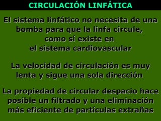 La velocidad de circulación es muyLa velocidad de circulación es muy
lenta y sigue una sola direcciónlenta y sigue una sola dirección
El sistema linfático no necesita de unaEl sistema linfático no necesita de una
bomba para que la linfa circule,bomba para que la linfa circule,
como sí existe encomo sí existe en
el sistema cardiovascularel sistema cardiovascular
CIRCULACIÓN LINFÁTICACIRCULACIÓN LINFÁTICA
La propiedad de circular despacio haceLa propiedad de circular despacio hace
posible un filtrado y una eliminaciónposible un filtrado y una eliminación
más eficiente de partículas extrañasmás eficiente de partículas extrañas
 