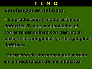 T I M OT I M O
-- La producción y maduración deLa producción y maduración de
linfocitos T, que son enviados allinfocitos T, que son enviados al
torrente sanguíneo con destino altorrente sanguíneo con destino al
bazo, a las amígdalas y a los gangliosbazo, a las amígdalas y a los ganglios
linfáticoslinfáticos
-- Secreción de hormonas que actúanSecreción de hormonas que actúan
en la maduración de los linfocitosen la maduración de los linfocitos
Son funciones del timo:Son funciones del timo:
 