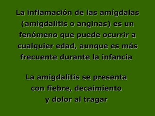 La inflamación de las amígdalasLa inflamación de las amígdalas
(amigdalitis o anginas) es un(amigdalitis o anginas) es un
fenómeno que puede ocurrir afenómeno que puede ocurrir a
cualquier edad, aunque es máscualquier edad, aunque es más
frecuente durante la infanciafrecuente durante la infancia
La amigdalitis se presentaLa amigdalitis se presenta
con fiebre, decaimientocon fiebre, decaimiento
y dolor al tragary dolor al tragar
 