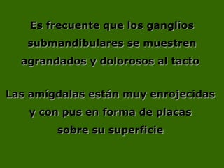 Es frecuente que los gangliosEs frecuente que los ganglios
submandibulares se muestrensubmandibulares se muestren
agrandados y dolorosos al tactoagrandados y dolorosos al tacto
Las amígdalas están muy enrojecidasLas amígdalas están muy enrojecidas
y con pus en forma de placasy con pus en forma de placas
sobre su superficiesobre su superficie
 