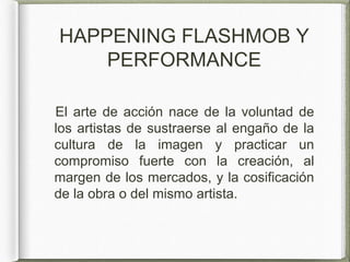 HAPPENING FLASHMOB Y
PERFORMANCE
El arte de acción nace de la voluntad de
los artistas de sustraerse al engaño de la
cultura de la imagen y practicar un
compromiso fuerte con la creación, al
margen de los mercados, y la cosificación
de la obra o del mismo artista.
 