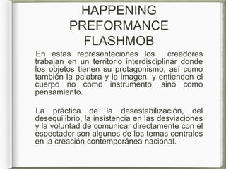 HAPPENING
PREFORMANCE
FLASHMOB
En estas representaciones los creadores
trabajan en un territorio interdisciplinar donde
los objetos tienen su protagonismo, así como
también la palabra y la imagen, y entienden el
cuerpo no como instrumento, sino como
pensamiento.
La práctica de la desestabilización, del
desequilibrio, la insistencia en las desviaciones
y la voluntad de comunicar directamente con el
espectador son algunos de los temas centrales
en la creación contemporánea nacional.
 