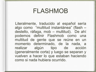 FLASHMOB
Literalmente, traducido al español sería
algo como “multitud instantánea” (flash –
destello, ráfaga, mob – multitud). De ahí
podemos definir Flashmob como una
multitud de gente que se reúne en un
momento determinado, de la nada, a
realizar algún tipo de acción
(generalmente corta) y luego se separan y
vuelven a hacer lo que estaban haciendo
como si nada hubiera ocurrido.
 