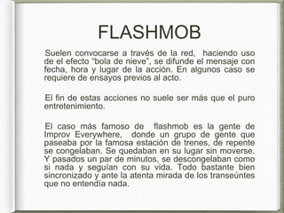 FLASHMOB
Suelen convocarse a través de la red, haciendo uso
de el efecto “bola de nieve”, se difunde el mensaje con
fecha, hora y lugar de la acción. En algunos caso se
requiere de ensayos previos al acto.
El fin de estas acciones no suele ser más que el puro
entretenimiento.
El caso más famoso de flashmob es la gente de
Improv Everywhere, donde un grupo de gente que
paseaba por la famosa estación de trenes, de repente
se congelaban. Se quedaban en su lugar sin moverse.
Y pasados un par de minutos, se descongelaban como
si nada y seguían con su vida. Todo bastante bien
sincronizado y ante la atenta mirada de los transeúntes
que no entendía nada.
 