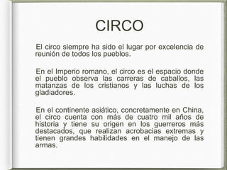 CIRCO
El circo siempre ha sido el lugar por excelencia de
reunión de todos los pueblos.
En el Imperio romano, el circo es el espacio donde
el pueblo observa las carreras de caballos, las
matanzas de los cristianos y las luchas de los
gladiadores.
En el continente asiático, concretamente en China,
el circo cuenta con más de cuatro mil años de
historia y tiene su origen en los guerreros más
destacados, que realizan acrobacias extremas y
tienen grandes habilidades en el manejo de las
armas.
 