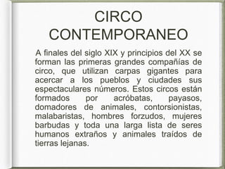 CIRCO
CONTEMPORANEO
A finales del siglo XIX y principios del XX se
forman las primeras grandes compañías de
circo, que utilizan carpas gigantes para
acercar a los pueblos y ciudades sus
espectaculares números. Estos circos están
formados por acróbatas, payasos,
domadores de animales, contorsionistas,
malabaristas, hombres forzudos, mujeres
barbudas y toda una larga lista de seres
humanos extraños y animales traídos de
tierras lejanas.
 