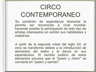 CIRCO
CONTEMPORANEO
Su condición de espectáculo itinerante le
permite ser reconocido a nivel mundial,
haciendo posible la participación de todo tipo de
artistas interesados en exhibir sus habilidades y
maestrías.
A partir de la segunda mitad del siglo XX, el
circo se transforma debido a la introducción de
elementos del teatro y la danza en sus
espectáculos. El sentido poético de estos
elementos provoca que el "pasen y miren" se
convierta en "pasen y sientan".
 