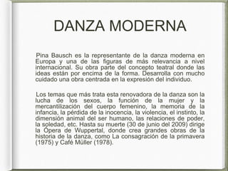 DANZA MODERNA
Pina Bausch es la representante de la danza moderna en
Europa y una de las figuras de más relevancia a nivel
internacional. Su obra parte del concepto teatral donde las
ideas están por encima de la forma. Desarrolla con mucho
cuidado una obra centrada en la expresión del individuo.
Los temas que más trata esta renovadora de la danza son la
lucha de los sexos, la función de la mujer y la
mercantilización del cuerpo femenino, la memoria de la
infancia, la pérdida de la inocencia, la violencia, el instinto, la
dimensión animal del ser humano, las relaciones de poder,
la soledad, etc. Hasta su muerte (30 de junio del 2009) dirige
la Ópera de Wuppertal, donde crea grandes obras de la
historia de la danza, como La consagración de la primavera
(1975) y Café Müller (1978).
 