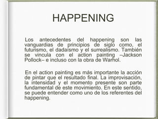 HAPPENING
Los antecedentes del happening son las
vanguardias de principios de siglo como, el
futurismo, el dadaísmo y el surrealismo. También
se vincula con el action painting –Jackson
Pollock– e incluso con la obra de Warhol.
En el action painting es más importante la acción
de pintar que el resultado final. La improvisación,
la intensidad y el momento presente son parte
fundamental de este movimiento. En este sentido,
se puede entender como uno de los referentes del
happening.
 