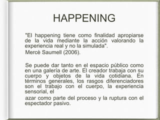 HAPPENING
"El happening tiene como finalidad apropiarse
de la vida mediante la acción valorando la
experiencia real y no la simulada".
Mercè Saumell (2006).
Se puede dar tanto en el espacio público como
en una galería de arte. El creador trabaja con su
cuerpo y objetos de la vida cotidiana. En
términos generales, los rasgos diferenciadores
son el trabajo con el cuerpo, la experiencia
sensorial, el
azar como parte del proceso y la ruptura con el
espectador pasivo.
 