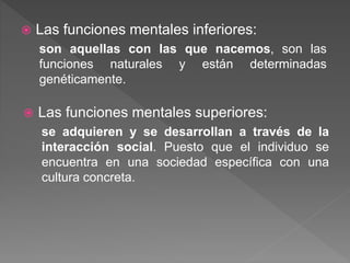  Las funciones mentales inferiores:
son aquellas con las que nacemos, son las
funciones naturales y están determinadas
genéticamente.
 Las funciones mentales superiores:
se adquieren y se desarrollan a través de la
interacción social. Puesto que el individuo se
encuentra en una sociedad específica con una
cultura concreta.
 