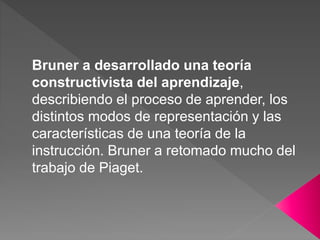 Bruner a desarrollado una teoría
constructivista del aprendizaje,
describiendo el proceso de aprender, los
distintos modos de representación y las
características de una teoría de la
instrucción. Bruner a retomado mucho del
trabajo de Piaget.
 