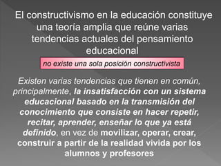 El constructivismo en la educación constituye
una teoría amplia que reúne varias
tendencias actuales del pensamiento
educacional
no existe una sola posición constructivista
Existen varias tendencias que tienen en común,
principalmente, la insatisfacción con un sistema
educacional basado en la transmisión del
conocimiento que consiste en hacer repetir,
recitar, aprender, enseñar lo que ya está
definido, en vez de movilizar, operar, crear,
construir a partir de la realidad vivida por los
alumnos y profesores
 