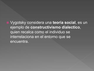  Vygotsky considera una teoría social, es un
ejemplo de constructivismo dialectico,
quien recalca como el individuo se
interrelaciona en el entorno que se
encuentra.
 