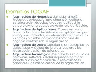 Dominios TOGAF
 Arquitectura de Negocios: Llamado también
Procesos de Negocio, esta dimensión define la
estrategia de negocios, la gobernabilidad, la
estructura y los procesos clave de la organización.
 Arquitectura de Aplicaciones: Provee un plano
para cada uno de los sistemas de aplicación que
se requiere implantar, las interacciones entre estos
sistemas y sus relaciones con los procesos de
negocio centrales de la organización.
 Arquitectura de Datos: Describe la estructura de los
datos físicos y lógicos de la organización, y los
recursos de gestión de estos datos.
 Arquitectura Tecnológica: Describe la estructura de
hardware, software y redes requerida para dar
soporte a la implantación de las aplicaciones
principales, de misión crítica, de la organización.
 