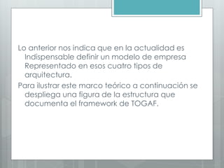 Lo anterior nos indica que en la actualidad es
Indispensable definir un modelo de empresa
Representado en esos cuatro tipos de
arquitectura.
Para ilustrar este marco teórico a continuación se
despliega una figura de la estructura que
documenta el framework de TOGAF.
 
