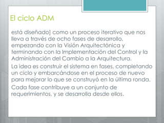 El ciclo ADM
está diseñado] como un proceso iterativo que nos
lleva a través de ocho fases de desarrollo,
empezando con la Visión Arquitectónica y
terminando con la Implementación del Control y la
Administración del Cambio a la Arquitectura.
La idea es construir el sistema en fases, completando
un ciclo y embarcándose en el proceso de nuevo
para mejorar lo que se construyó en la última ronda.
Cada fase contribuye a un conjunto de
requerimientos, y se desarrolla desde ellos.
 