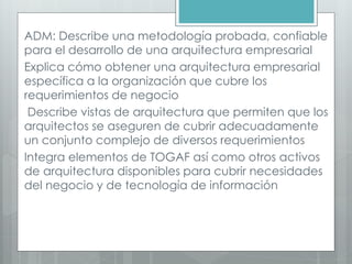 ADM: Describe una metodología probada, confiable
para el desarrollo de una arquitectura empresarial
Explica cómo obtener una arquitectura empresarial
específica a la organización que cubre los
requerimientos de negocio
Describe vistas de arquitectura que permiten que los
arquitectos se aseguren de cubrir adecuadamente
un conjunto complejo de diversos requerimientos
Integra elementos de TOGAF así como otros activos
de arquitectura disponibles para cubrir necesidades
del negocio y de tecnología de información
 