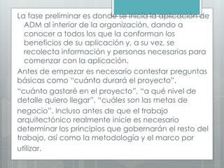 La fase preliminar es donde se inicia la aplicación de
ADM al interior de la organización, dando a
conocer a todos los que la conforman los
beneficios de su aplicación y, a su vez, se
recolecta información y personas necesarias para
comenzar con la aplicación.
Antes de empezar es necesario contestar preguntas
básicas como “cuánto durará el proyecto”,
“cuánto gastaré en el proyecto”, “a qué nivel de
detalle quiero llegar”, “cuáles son las metas de
negocio”. Incluso antes de que el trabajo
arquitectónico realmente inicie es necesario
determinar los principios que gobernarán el resto del
trabajo, así como la metodología y el marco por
utilizar.
 
