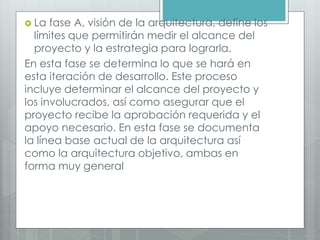  La fase A, visión de la arquitectura, define los
límites que permitirán medir el alcance del
proyecto y la estrategia para lograrla.
En esta fase se determina lo que se hará en
esta iteración de desarrollo. Este proceso
incluye determinar el alcance del proyecto y
los involucrados, así como asegurar que el
proyecto recibe la aprobación requerida y el
apoyo necesario. En esta fase se documenta
la línea base actual de la arquitectura así
como la arquitectura objetivo, ambas en
forma muy general
 
