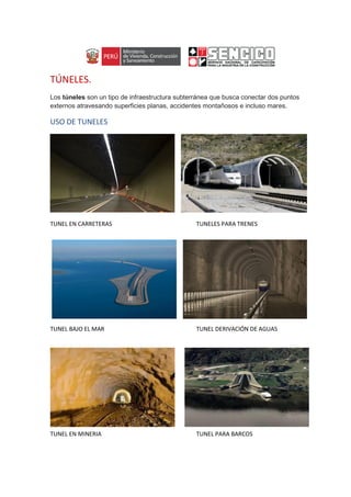 TÚNELES.
Los túneles son un tipo de infraestructura subterránea que busca conectar dos puntos
externos atravesando superficies planas, accidentes montañosos e incluso mares.
USO DE TUNELES
TUNEL EN CARRETERAS TUNELES PARA TRENES
TUNEL BAJO EL MAR TUNEL DERIVACIÓN DE AGUAS
TUNEL EN MINERIA TUNEL PARA BARCOS
 