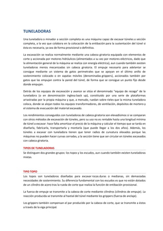 TUNELADORAS
Una tuneladora o minador a sección completa es una máquina capaz de excavar túneles a sección
completa, a la vez que colabora en la colocación de la entibación para la sustentación del túnel si
ésta es necesaria, ya sea de forma provisional o definitiva.
La excavación se realiza normalmente mediante una cabeza giratoria equipada con elementos de
corte y accionada por motores hidráulicos (alimentados a su vez por motores eléctricos, dado que
la alimentación general de la máquina se realiza con energía eléctrica), aun cuando también existen
tuneladoras menos mecanizadas sin cabeza giratoria. El empuje necesario para adelantar se
consigue mediante un sistema de gatos perimetrales que se apoyan en el último anillo de
sostenimiento colocado o en zapatas móviles (denominadas grippers), accionados también por
gatos que las empujan contra la pared del túnel, de forma que se consigue un punto fijo desde
donde empujan.
Detrás de los equipos de excavación y avance se sitúa el denominado "equipo de rezaga" de la
tuneladora (o en denominación inglesa back up), constituido por una serie de plataformas
arrastradas por la propia máquina y que, a menudo, ruedan sobre rieles que la misma tuneladora
coloca, donde se alojan todos los equipos transformadores, de ventilación, depósitos de mortero y
el sistema de evacuación del material excavado.
Los rendimientos conseguidos con tuneladoras de cabeza giratoria son elevadísimos si se comparan
con otros métodos de excavación de túneles, pero su uso no es rentable hasta una longitud mínima
de túnel a excavar: hace falta amortizar el precio de la máquina y calcular el tiempo que se tarda en
diseñarla, fabricarla, transportarla y montarla (que puede llegar a los dos años). Además, los
túneles a excavar con tuneladora tienen que tener radios de curvatura elevados porque las
máquinas no pueden hacer curvas cerradas, y la sección tiene que ser circular en túneles excavados
con cabeza giratoria.
TIPOS DE TUNELADORAS
Se distinguen dos grandes grupos: los topos y los escudos, aun cuando también existen tuneladoras
mixtas.
TIPO TOPO
Los topos son tuneladoras diseñadas para excavar rocas duras o medianas, sin demasiadas
necesidades de sostenimiento. Su diferencia fundamental con los escudos es que no están dotados
de un cilindro de acero tras la rueda de corte que realiza la función de entibación provisional.
La fuerza de empuje se transmite a la cabeza de corte mediante cilindros (cilindros de empuje). La
reacción producida se transmite al hastial del túnel mediante los grippers (fuerza de anclaje).
Los grippers también compensan el par producido por la cabeza de corte, que se transmite a éstos
a través de la viga principal.
 