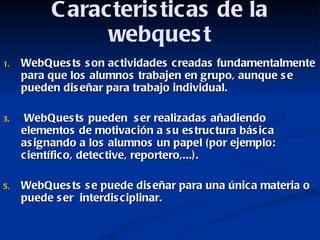 Caracteristicas de la webquest WebQuests son actividades creadas fundamentalmente para que los alumnos trabajen en grupo, aunque se pueden diseñar para trabajo individual. WebQuests pueden  ser realizadas añadiendo elementos de motivación a su estructura básica asignando a los alumnos un papel (por ejemplo: científico, detective, reportero,...). WebQuests se puede diseñar para una única materia o puede ser  interdisciplinar.  